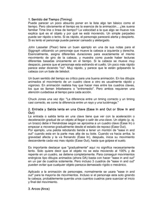 1. Sentido del Tiempo (Timing) 
Puede  parecer  un  poco  absurdo  poner  en  la  lista  algo  tan  básico  como  el 
tiempo. Pero obviamente el tiempo es la esencia de la animación... ¿les suena 
familiar Time line o linea de tiempo? La velocidad a la que algo se mueve nos 
explica  qué  es  el  objeto  y  por  qué  se  está  moviendo.  Un  simple  parpadeo 
puede ser rápido o lento. Si es rápido, el personaje parecerá alerta y despierto. 
Si es lento el personaje puede parecer cansado y aletargado. 

John  Lasseter  (Pixar)  tiene  un  buen  ejemplo  en  una  de  sus  notas  para  el 
Siggraph utilizando un personaje que mueve la cabeza a izquierda y derecha. 
Esencialmente,  asigna  diferentes  duraciones  para  exactamente  el  mismo 
movimiento  de  giro  de  la  cabeza,  y  muestra  como  puede  haber  lecturas 
diferentes  basadas  únicamente  en  el  tiempo.  Si  la  cabeza  se  mueve  muy 
despacio, parece que el personaje esta estirando el cuello. Un poco más rápido 
parece  estar  diciendo  "no".  Muy  rápido,  y  parece  que  le  están  golpeando  la 
cabeza con un bate de béisbol. 

Un buen sentido del tiempo es critico para una buena animación. En los dibujos 
animados  el  movimiento  de  un  cuadro  clave  a  otro  es  usualmente  rápido  y 
vigoroso.  En  animación  realista  hay  que  hacer  mas  entre  los  cuadros  claves, 
los  que  se  llaman  Inbetweens  o  "entremedio".  Pero  ambos  requieren  una 
atención cuidadosa al tiempo para cada acción. 

Chuck  Jones  una  vez  dijo:  "La  diferencia  entre  un  timing  correcto  y  un  timing 
casi correcto, es como la diferencia entre un rayo y una luciérnaga." 

2.  Entrada  y  Salida  lenta  en  una  Clave  (Ease  In  and  Out  or  Slow   In  and 
Out) 
La  entrada  o  salida  lenta  en  una  clave  tiene  que  ver  con  la  aceleración  o 
deceleración gradual de un objeto al llegar o salir de una clave. Un objeto (p. ej. 
un brazo) debe ir frenándose según se aproxima a un cuadro clave (Ease In) o 
empezar a moverse gradualmente desde el estado de reposo (Ease Out). 
Por  ejemplo,  una  pelota  rebotando  tiende  a  tener  un  montón  de  "ease  in  and 
out" cuando  esta en  la  parte  mas  alta  de su  bote.  Cuando  va  hacia  arriba,  la 
gravedad  afecta  y  la  va  frenando  (Ease  In),  después,  inicia  su  movimiento 
descendente cada vez mas rápido (Ease Out), hasta que golpea el suelo. 

Es  importante  destacar  que  "gradualmente"  aquí  no  significa  necesariamente 
lento.  Solo  quiere  decir  que  el  objeto  no  se  esta  moviendo  al  100%  y  de 
repente en un cuadro, se detiene completamente. Para conseguir movimientos 
enérgicos tipo dibujos animados (ahora DA) basta con hacer "ease in and out" 
en un par de cuadros solamente. Pero incluso 3 cuadros de "ease in and out" 
pueden evitar que cualquier objeto parezca demasiado rígido o mecánico. 

Aplicado  a  la  animación  de  personajes,  normalmente  se  usara  "ease  in  and 
out" para la mayoría de movimientos. Incluso si el personaje esta solo girando 
la cabeza, probablemente querrás unos cuantos cuadros para suavizar el inicio 
y final del movimiento. 

3. Arcos (Arcs)
 