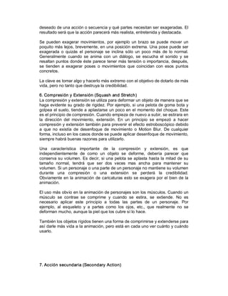 deseado de una acción o secuencia y qué partes necesitan ser exageradas. El 
resultado será que la acción parecerá más realista, entretenida y destacada. 

Se  pueden  exagerar  movimientos,  por  ejemplo  un  brazo  se  puede  mover  un 
poquito más lejos, brevemente, en una posición extrema. Una pose puede ser 
exagerada  o  quizás  el  personaje  se  inclina  sólo  un  poco  más  de  lo  normal. 
Generalmente  cuando  se  anima  con  un  diálogo,  se  escucha  el  sonido  y  se 
resaltan puntos donde éste parece tener más tensión o importancia, después, 
se  tienden  a  exagerar  poses  o  movimientos  que  coincidan  con  esos  puntos 
concretos. 

La clave es tomar algo y hacerlo más extremo con el objetivo de dotarlo de más 
vida, pero no tanto que destruya la credibilidad. 

6. Compresión y Extensión (Squash and Stretch) 
La compresión y extensión se utiliza para deformar un objeto de manera que se 
haga evidente su grado de rigidez. Por ejemplo, si una pelota de goma bota y 
golpea  el suelo,  tiende  a  aplastarse  un poco  en el  momento del choque. Este 
es el principio de compresión. Cuando empieza de nuevo a subir, se estirara en 
la  dirección  del  movimiento,  extensión.  En  un  principio  se  empezó  a  hacer 
compresión y extensión también para prevenir el efecto estroboscópico debido 
a  que  no  existía  de  desenfoque  de  movimiento  o  Motion  Blur.  De  cualquier 
forma, incluso en los casos donde se puede aplicar desenfoque de movimiento, 
siempre habrá buenas razones para utilizarlo. 

Una  característica  importante  de  la  compresión  y  extensión,  es  que 
independientemente  de  como  un  objeto  se  deforme,  debería  parecer  que 
conserva su volumen.  Es  decir,  si  una pelota  se aplasta  hasta  la  mitad  de  su 
tamaño  normal,  tendrá  que  ser  dos  veces  mas  ancha  para  mantener  su 
volumen. Si un personaje o una parte de un personaje no mantiene su volumen 
durante  una  compresión  o  una  extensión  se  perderá  la  credibilidad. 
Obviamente en  la animación  de caricaturas esto se  exagera  por  el  bien de  la 
animación. 

El uso más obvio en la animación de personajes son los músculos. Cuando un 
músculo  se  contrae  se  comprime  y  cuando  se  estira,  se  extiende.  No  es 
necesario  aplicar  este  principio  a  todas  las  partes  de  un  personaje.  Por 
ejemplo,  al  esqueleto  y  a  partes  como  los  ojos,  etc.,  que  realmente  no  se 
deforman mucho, aunque la piel que los cubre sí lo hace. 

También los objetos rígidos tienen una forma de comprimirse y extenderse para 
así darle más vida a la animación, pero está en cada uno ver cuánto y cuándo 
usarlo. 




7. Acción secundaria (Secondary Action)
 