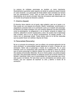 La  postura  de  múltiples  personajes  es  también  un  tema  importante. 
Generalmente querremos estar seguros de dónde la audiencia estará mirando 
en cada momento. Los personajes de fondo deben estar animados de manera 
que  aun  permanezcan  "vivos",  pero  no  tanto  que  roben  la  atención  de  los 
espectadores de la acción principal. Este tipo de postura está relacionada con 
un montón de principios de dirección y edición. 

11. Atractivo (Appeal) 

El  Atractivo  tiene  relación  con  el  gusto,  algo  subjetivo,  pero  es si  gusta  o  no. 
Esto  puede  ser  una  especie  de  encanto,  diseño,  simplicidad,  comunicación  o 
magnetismo presente tanto  en la animación como  en el  diseño  del personaje. 
El atractivo se puede conseguir con una correcta utilización de otros principios 
como  la  prolongación,  la  exageración  o  en  el  diseño,  evitando  la  rigidez  y  la 
simetría, utilizando la acción superpuesta y otros. Se puede crear el personaje 
más  increíble,  pero  si  no  se  anima  correctamente,  es  trabajo  perdido.  Y  lo 
mismo  con  un  personaje  simple.  Todos  hemos  visto  en  la  red  las  maravillas 
que se pueden hacer con esferas o figuras de líneas. 

12. Personalidad (Personality) 

No es un principio de animación, pero se refiere a la correcta aplicación de los 
otros  principios.  La  personalidad  puede  determinar  el  éxito  o  fracaso  de  una 
animación.  Darle  vida  al  personaje  a  través  de  la  animación.  Es  un  poco 
entender  como  se  comportaría  este  personaje  en  realidad  y  tener  en  cuenta 
que el  mismo personaje no debería realizar  una acción de la misma forma en 
dos estados emocionales diferentes. No es lo mismo patear una pelota enojado 
que triste. Dos personajes distintos no deberían actuar de la misma manera. Es 
también  importante  hacer  que  la  personalidad  de  cada  personaje  sea  única, 
esto ayuda a la historia. Por esto dicen que los animadores son actores, pero 
tímidos,  que  son  capaces  de  expresar  su  arte  y  talento  a  través  de  la 
animación. 




Links de interés
 