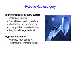 Robotic Radiosurgery
Highly precise RT delivery system
- Respiratory tracking
- Fiducial based tracking system
- Intra-fraction motion correction
- Uncomparable dose distribution
- X-ray based image verification
Hypofractionated RT
- High dose short course RT
- Higher BED delivered to target
 