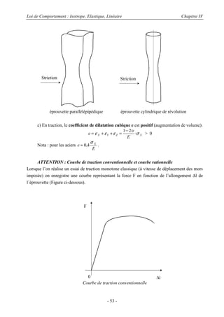 Loi de Comportement : Isotrope, Elastique, Linéaire Chapitre IV
- 53 -
e) En traction, le coefficient de dilatation cubique e est positif (augmentation de volume).
e
E
X Y Z X= + + =
−
⋅ε ε ε
υ
σ
1 2
> 0
Nota : pour les aciers e
E
X
≈ 0 4,
σ
.
ATTENTION : Courbe de traction conventionnelle et courbe rationnelle
Lorsque l’on réalise un essai de traction monotone classique (à vitesse de déplacement des mors
imposée) on enregistre une courbe représentant la force F en fonction de l’allongement ∆l de
l’éprouvette (Figure ci-dessous).
Courbe de traction conventionnelle
Striction
éprouvette parallélépipédique
Striction
éprouvette cylindrique de révolution
F
∆l0
 