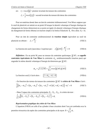 Critères de limite d’élasticité Chapitre VIII
- 85 -
où : ( )I trace1 = Σ = premier invariant du tenseur des contraintes
( )J trace S S2
1
2
= . = second invariant du tenseur déviateur des contraintes
Pour un matériau donné dans un état de contrainte tridimensionnel, Von Mises suppose que
le seuil de plasticité est atteint en un point M lorsque la densité volumique d’énergie élastique de
changement de forme (distorsion) en ce point est égale à la densité volumique d’énergie élastique
de changement de forme obtenue en traction simple à la limite d’élasticité Re . On a donc Re s= σ
Pour un état de contrainte unidimensionnel de traction simple équivalent au seuil de
plasticité on obtient : J s
2
2
3
=
σ
(VIII.3)
La fonction de seuil f peut donc s’exprimer par : ( )[ ]J M s
2
2
3
0Σ − =
σ
(VIII.4)
Définition : En un point M, pour un tenseur de contrainte quelconque ( )Σ M , on appelle
contrainte équivalente de Von Mises la contrainte σeq unidimensionnelle (traction pure) qui
engendre la même densité volumique d’énergie de distorsion que ( )Σ M .
( ) ( ) ( )( )σeq J M trace S M S M= =3
3
2
. . .2 (VIII.5)
La fonction seuil f s’écrit alors : f eq s= − =σ σ 0 (VIII.6)
- En fonction des termes du tenseur des contraintes ( )Σ M le critère de Von Mises s’écrit :
( ) ( ) ( ) ( )[ ]1
2
6 011 22
2
22 33
2
33 11
2
12
2
23
2
13
2 2
σ σ σ σ σ σ σ σ σ σ− + − + − + + + − =s (VIII.7)
- Dans l’espace des contraintes principales ΣI , ΣII , ΣIII , le critère devient :
( ) ( ) ( )[ ]1
2
2 2 2
Σ Σ Σ Σ Σ ΣI II II III III I s− + − + − = σ (VIII.8)
Représentation graphique du critère de Von Mises
L’équation (VIII.8) est celle d’un cylindre à base circulaire dont l’axe est confondu avec la
première trissectrice du repère des contraintes principales et de rayon R s=
2
3
σ .
 