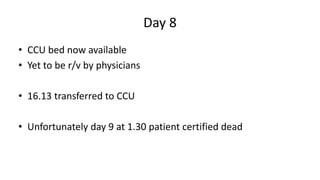 Day 8
• CCU bed now available
• Yet to be r/v by physicians
• 16.13 transferred to CCU
• Unfortunately day 9 at 1.30 patient certified dead
 