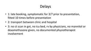 Delays
• 1: late booking, symptomatic for 3/7 prior to presentation,
fitted 10 times before presentation
• 2: transport between clinic and hospital
• 3: no ct scan in gvt, no icu bed, rv by physicians, no mannitol or
dexamethasone given, no documented physiotherapist
involvement
 