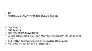 • TM
• P3G4(3 alive), LNMP 7/9/22, EDD 15/6/23, EGA 39w
• DOA 15/6/23
• DOD 24/6/23
• REFFERAL FROM: RUWA CLINIC
• Booked at Ruwa clinic at 21/40, 4 ANC visits, HIV neg, RPR ND, USS done no
record
• Dx G. HTN at 28/40 commenced on methyldopa 500mg po tds
• NB: Hx hypertension in all prior pregnancies
 