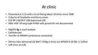 At clinic
• Presented at 3.15 with a hx of fitting about 10 times since 2300
• 3 day hx of headache and blurry vision
• O/E BP 134/94 P 100 depressed LOC
• ABD- HOF 39 long ceph FHNH with pinard VE-not documented
• MgSO4 4g in each buttock
• Catheterized
• Transfer to MNMH (ambulance contacted)
• 54mins later delivered LGI BWT 2750g in thick msl APGAR 9-10 EBL +/-120ml
• Left clinic at 4.35
 