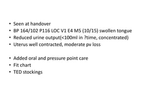 • Seen at handover
• BP 164/102 P116 LOC V1 E4 M5 (10/15) swollen tongue
• Reduced urine output(<100ml in ?time, concentrated)
• Uterus well contracted, moderate pv loss
• Added oral and pressure point care
• Fit chart
• TED stockings
 
