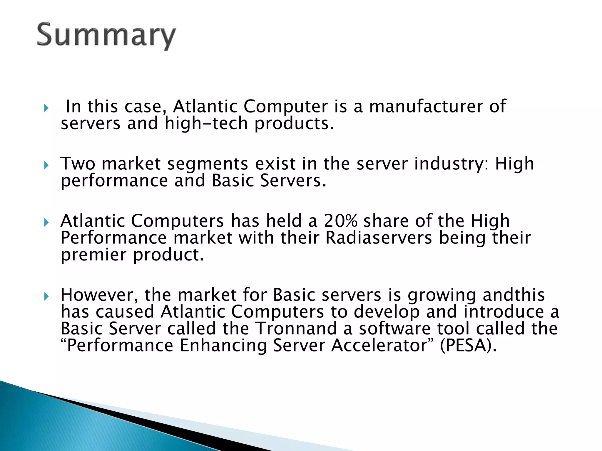  In this case, Atlantic Computer is a manufacturer of
servers and high-tech products.
 Two market segments exist in the server industry: High
performance and Basic Servers.
 Atlantic Computers has held a 20% share of the High
Performance market with their Radiaservers being their
premier product.
 However, the market for Basic servers is growing andthis
has caused Atlantic Computers to develop and introduce a
Basic Server called the Tronnand a software tool called the
“Performance Enhancing Server Accelerator” (PESA).
 