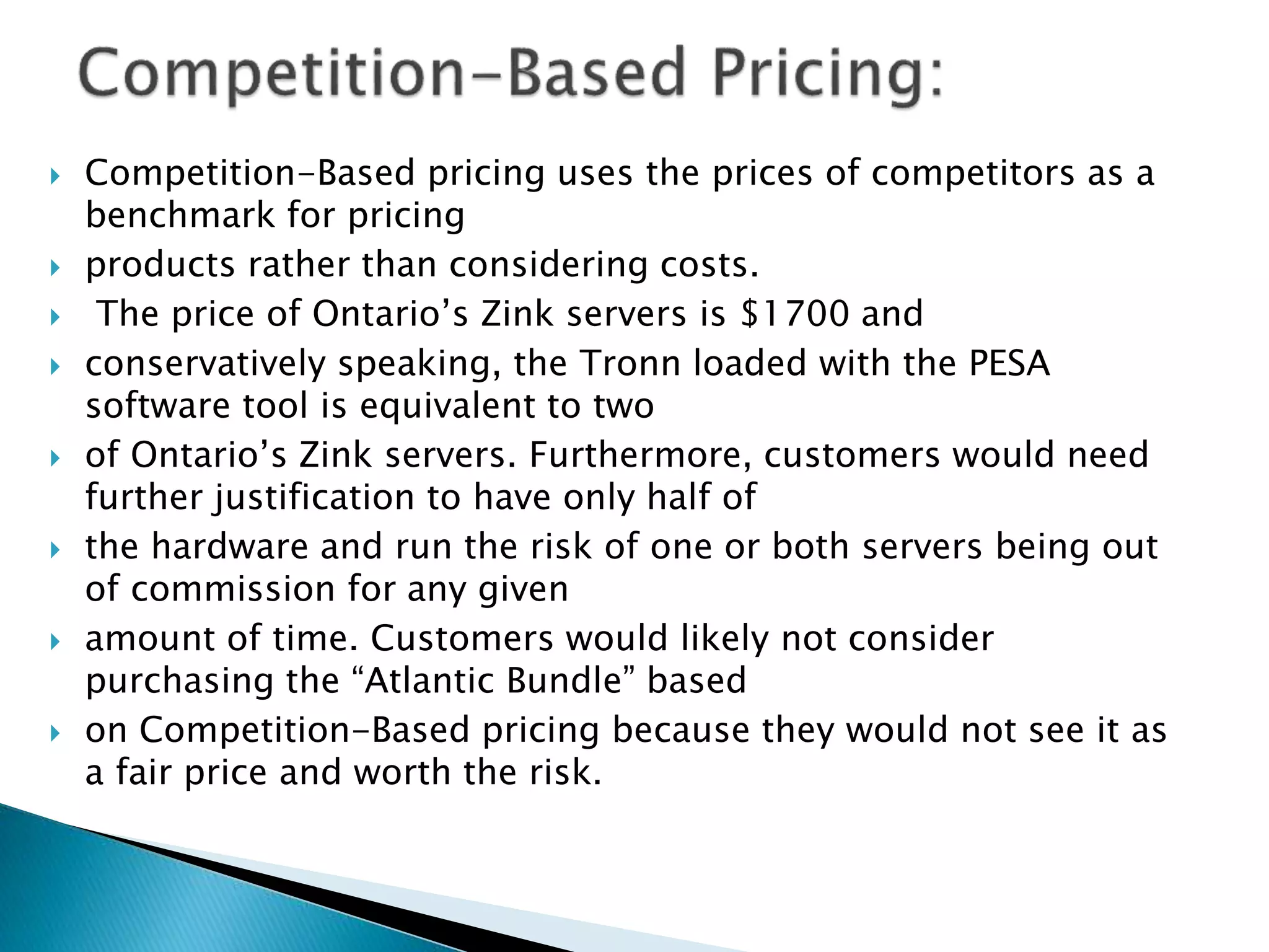  Competition-Based pricing uses the prices of competitors as a
benchmark for pricing
 products rather than considering costs.
 The price of Ontario’s Zink servers is $1700 and
 conservatively speaking, the Tronn loaded with the PESA
software tool is equivalent to two
 of Ontario’s Zink servers. Furthermore, customers would need
further justification to have only half of
 the hardware and run the risk of one or both servers being out
of commission for any given
 amount of time. Customers would likely not consider
purchasing the “Atlantic Bundle” based
 on Competition-Based pricing because they would not see it as
a fair price and worth the risk.
 