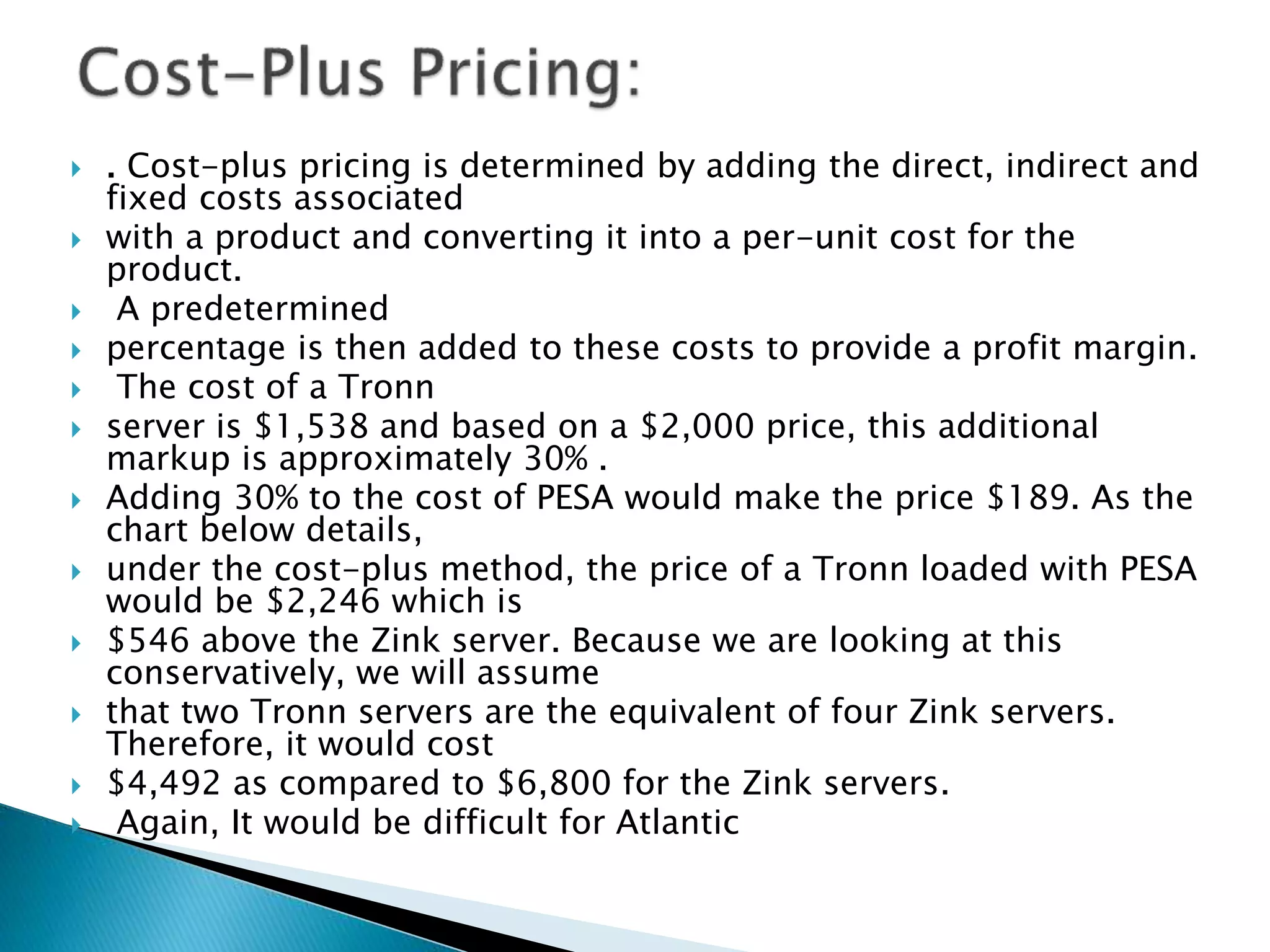  . Cost-plus pricing is determined by adding the direct, indirect and
fixed costs associated
 with a product and converting it into a per-unit cost for the
product.
 A predetermined
 percentage is then added to these costs to provide a profit margin.
 The cost of a Tronn
 server is $1,538 and based on a $2,000 price, this additional
markup is approximately 30% .
 Adding 30% to the cost of PESA would make the price $189. As the
chart below details,
 under the cost-plus method, the price of a Tronn loaded with PESA
would be $2,246 which is
 $546 above the Zink server. Because we are looking at this
conservatively, we will assume
 that two Tronn servers are the equivalent of four Zink servers.
Therefore, it would cost
 $4,492 as compared to $6,800 for the Zink servers.
 Again, It would be difficult for Atlantic
 
