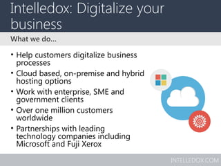 INTELLEDOX.COM
Intelledox: Digitalize your
business
• Help customers digitalize business
processes
• Cloud based, on-premise and hybrid
hosting options
• Work with enterprise, SME and
government clients
• Over one million customers
worldwide
• Partnerships with leading
technology companies including
Microsoft and Fuji Xerox
What we do…
 