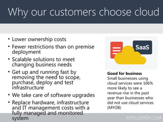 INTELLEDOX.COM
Why our customers choose cloud
• Lower ownership costs
• Fewer restrictions than on premise
deployment
• Scalable solutions to meet
changing business needs
• Get up and running fast by
removing the need to scope,
purchase, deploy and test
infrastructure
• We take care of software upgrades
• Replace hardware, infrastructure
and IT management costs with a
fully managed and monitored
system
Good for business
Small businesses using
cloud services were 106%
more likely to see a
revenue rise in the past
year than businesses who
did not use cloud services
(MYOB)
 