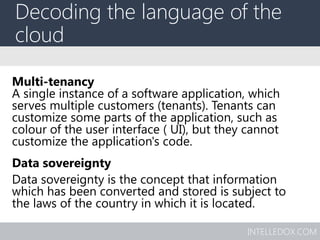 INTELLEDOX.COM
Decoding the language of the
cloud
Multi-tenancy
A single instance of a software application, which
serves multiple customers (tenants). Tenants can
customize some parts of the application, such as
colour of the user interface ( UI), but they cannot
customize the application's code.
Data sovereignty
Data sovereignty is the concept that information
which has been converted and stored is subject to
the laws of the country in which it is located.
 
