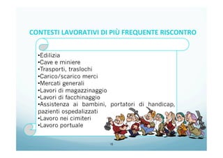 15
• Edilizia
• Cave e miniere
• Trasporti, traslochi
• Carico/scarico merci
• Mercati generali
• Lavori di magazzinaggio
• Lavori di facchinaggio
• Assistenza ai bambini, portatori di handicap,
pazienti ospedalizzati
• Lavoro nei cimiteri
• Lavoro portuale
CONTESTI	
  LAVORATIVI	
  DI	
  PIÙ	
  FREQUENTE	
  RISCONTRO	
  
	
  
 