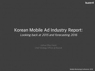 Korean Mobile Ad Industry Report:
Looking back at 2015 and forecasting 2016
Joshua Ohsu Kwon
Chief Strategy Officer @ Buzzvil
Mobile Marketing Conference 2016
 