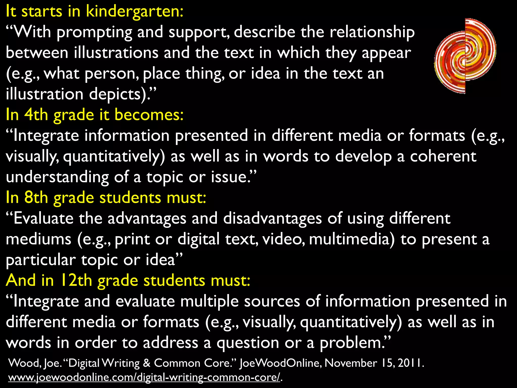 It starts in kindergarten:	

“With prompting and support, describe the relationship	

between illustrations and the text in which they appear	

(e.g., what person, place thing, or idea in the text an	

illustration depicts).”	

In 4th grade it becomes:	

“Integrate information presented in different media or formats (e.g.,
visually, quantitatively) as well as in words to develop a coherent
understanding of a topic or issue.”	

In 8th grade students must:	

“Evaluate the advantages and disadvantages of using different
mediums (e.g., print or digital text, video, multimedia) to present a
particular topic or idea”	

And in 12th grade students must:	

“Integrate and evaluate multiple sources of information presented in
different media or formats (e.g., visually, quantitatively) as well as in
words in order to address a question or a problem.”
Wood, Joe. “Digital Writing & Common Core.” JoeWoodOnline, November 15, 2011.
www.joewoodonline.com/digital-writing-common-core/.

 