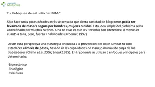 Sólo hace unas pocas décadas atrás se pensaba que cierta cantidad de kilogramos podía ser
levantada de manera segura por hombres, mujeres o niños. Esta idea simple del problema se ha
abandonado por muchas razones. Una de ellas es que las Personas son diferentes: al menos en
cuanto a talla, peso, fuerza y habilidades (Kroemer,1997)
Desde esta perspectiva una estrategia vinculada a la prevención del dolor lumbar ha sido
establecer «limites de peso», basado en las capacidades de manejo manual de carga de los
trabajadores (Chafin et.al.2006; Snook 1985). En Ergonomía se utilizan 3 enfoques principales para
determinarlo:
-Biomecánico
-Fisiológico
-Psicofísico
2.- Enfoques de estudio del MMC
 