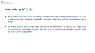 Texto de la Ley N° 20.001
• Estas normas se aplicarán a las manipulaciones manuales que impliquen riesgos a la salud
o a las condiciones físicas del trabajador, asociados a las características y condiciones de la
carga.
• La manipulación comprende toda operación de transporte o sostén de carga cuyo
levantamiento, colocación, empuje, tracción, porte o desplazamiento exija esfuerzo físico
de uno o varios trabajadores.
 