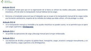 Artículo 211-G
• El empleador velará para que en la organización de la faena se utilicen los medios adecuados, especialmente
mecánicos, a fin de evitar la manipulación manual habitual de las cargas.
• Asimismo, el empleador procurará que el trabajador que se ocupe en la manipulación manual de las cargas reciba
una formación satisfactoria, respecto de los métodos de trabajo que debe utilizar, a fin de proteger su salud.
Articulo 211-H
• Si la manipulación manual es inevitable y las ayudas mecánicas no pueden usarse, no se permitirá que se opere
con cargas superiores a 50 kilogramos.
Artículo 211-I
• Se prohíbe las operaciones de carga y descarga manual para la mujer embarazada.
Artículo 211-J
• Los menores de 18 años y mujeres no podrán llevar, transportar, cargar, arrastrar o empujar manualmente, y sin
ayuda mecánica, cargas superiores a los 20 kilogramos.
 