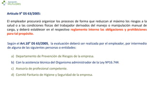 Artículo 9° DS 63/2005:
El empleador procurará organizar los procesos de forma que reduzcan al máximo los riesgos a la
salud o a las condiciones físicas del trabajador derivados del manejo o manipulación manual de
carga, y deberá establecer en el respectivo reglamento interno las obligaciones y prohibiciones
para tal propósito.
Según el Art.10° DS 63/2005, la evaluación deberá ser realizada por el empleador, por intermedio
de alguna de las siguientes personas o entidades:
a) Departamento de Prevención de Riesgos de la empresa.
b) Con la asistencia técnica del Organismo administrador de la Ley Nº16.744.
c) Asesoría de profesional competente.
d) Comité Paritario de Higiene y Seguridad de la empresa.
 