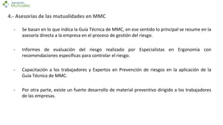 4.- Asesorías de las mutualidades en MMC
- Se basan en lo que indica la Guía Técnica de MMC, en ese sentido lo principal se resume en la
asesoría directa a la empresa en el proceso de gestión del riesgo.
- Informes de evaluación del riesgo realizado por Especialistas en Ergonomía con
recomendaciones específicas para controlar el riesgo.
- Capacitación a los trabajadores y Expertos en Prevención de riesgos en la aplicación de la
Guía Técnica de MMC.
- Por otra parte, existe un fuerte desarrollo de material preventivo dirigido a los trabajadores
de las empresas.
 