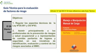 El 28 de abril de 2008 se publicó en el
Diario Oficial la resolución por medio de la
cual el 1º de mayo de 2008 entró en
vigencia esta Guía Técnica.
Guía Técnica para la evaluación
de factores de riesgo
Objetivos:
1. Regular los aspectos técnicos de la
Ley Nº20.001 y DS Nº63.
2. Asistir principalmente a los
profesionales de la prevención de riesgos
y salud ocupacional y a representantes
de comités paritarios de higiene y
seguridad, en sus iniciativas de
identificación, evaluación y control de los
riesgos asociados al MMC.
Artículo 14° del DS N° 63 hace referencia a esta Guía Técnica
 