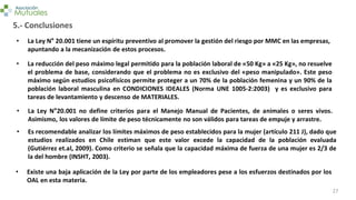 27
5.- Conclusiones
• La Ley N° 20.001 tiene un espíritu preventivo al promover la gestión del riesgo por MMC en las empresas,
apuntando a la mecanización de estos procesos.
• La reducción del peso máximo legal permitido para la población laboral de «50 Kg» a «25 Kg», no resuelve
el problema de base, considerando que el problema no es exclusivo del «peso manipulado». Este peso
máximo según estudios psicofísicos permite proteger a un 70% de la población femenina y un 90% de la
población laboral masculina en CONDICIONES IDEALES (Norma UNE 1005-2:2003) y es exclusivo para
tareas de levantamiento y descenso de MATERIALES.
• La Ley N°20.001 no define criterios para el Manejo Manual de Pacientes, de animales o seres vivos.
Asimismo, los valores de límite de peso técnicamente no son válidos para tareas de empuje y arrastre.
• Es recomendable analizar los límites máximos de peso establecidos para la mujer (artículo 211 J), dado que
estudios realizados en Chile estiman que este valor excede la capacidad de la población evaluada
(Gutiérrez et.al, 2009). Como criterio se señala que la capacidad máxima de fuerza de una mujer es 2/3 de
la del hombre (INSHT, 2003).
• Existe una baja aplicación de la Ley por parte de los empleadores pese a los esfuerzos destinados por los
OAL en esta materia.
 