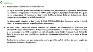 28
6.-
• La Ley N° 20.001 mas que establecer límites máximos de peso, debiese ser más explícita en mencionar en
su contenido cómo gestionar técnicamente el MMC en las empresas, haciendo mención al DS N°63 que a
su vez en su artículo 14° menciona la «Guía Técnica de Manejo Manual de Carga» (actualmente esto se
encuentra mencionado en un artículo transitorio).
Propuestas a la modificación de la Ley
• Es recomendable actualizar la Guía Técnica de MMC (MINTRAB,2008). Este documento técnico ya tiene 8
años y se ha evidenciado una baja aplicación en las empresas.
• La Guía técnica actualizada debiese contener los métodos de identificación y evaluación que
correspondan según el conocimiento de Ergonomía generado en Chile en la últimos años. Algunos puntos
a ser abordados es el MMC en condiciones particulares (Ej. Manipulación de cargas vivas) definiendo
listas de chequeo para cada condición que puedan ser aplicadas por el empleador con la asesoría técnica
de los OAL.
• Finalmente la aplicación de este documento técnico permitirá definir «límites de peso» según las
condiciones particulares de cada caso.
 
