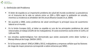 1.- Definición del Problema
 En la Encuesta Laboral (ENCLA 2008 y 2011), trabajadores y empresas señalan que los factores
de riesgo de mayor presencia corresponde a sobre-esfuerzos por MMC.
 El dolor de espalda es un importante problema de salud del mundo occidental. La prevalencia
en el trascurso de la vida se calcula entre un 50% y 90% según la población en estudio,
mientras su incidencia es alrededor del 5% anual (Álvarez-Casado et.al, 2009)
 En la Unión Europea (UE), el dolor es espalda es uno de los principales problemas de salud
relacionados al trabajo (23,8% de los trabajadores). El costo económico oscila entre el 2,6% y el
3,8% del PIB.
 Los estudios epidemiológicos han demostrado que existe asociación entre dolor lumbar y
Manejo Manual de Carga (NIOSH 1997).
 De acuerdo a OMS, estos problemas de salud constituyen la principal causa de ausentismo
laboral en el mundo.
 