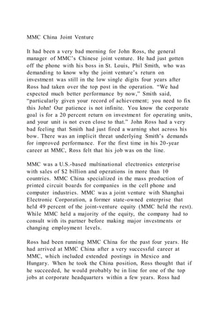 MMC China Joint Venture
It had been a very bad morning for John Ross, the general
manager of MMC’s Chinese joint venture. He had just gotten
off the phone with his boss in St. Louis, Phil Smith, who was
demanding to know why the joint venture’s return on
investment was still in the low single digits four years after
Ross had taken over the top post in the operation. “We had
expected much better performance by now,” Smith said,
“particularly given your record of achievement; you need to fix
this John! Our patience is not infinite. You know the corporate
goal is for a 20 percent return on investment for operating units,
and your unit is not even close to that.” John Ross had a very
bad feeling that Smith had just fired a warning shot across his
bow. There was an implicit threat underlying Smith’s demands
for improved performance. For the first time in his 20-year
career at MMC, Ross felt that his job was on the line.
MMC was a U.S.-based multinational electronics enterprise
with sales of $2 billion and operations in more than 10
countries. MMC China specialized in the mass production of
printed circuit boards for companies in the cell phone and
computer industries. MMC was a joint venture with Shanghai
Electronic Corporation, a former state-owned enterprise that
held 49 percent of the joint-venture equity (MMC held the rest).
While MMC held a majority of the equity, the company had to
consult with its partner before making major investments or
changing employment levels.
Ross had been running MMC China for the past four years. He
had arrived at MMC China after a very successful career at
MMC, which included extended postings in Mexico and
Hungary. When he took the China position, Ross thought that if
he succeeded, he would probably be in line for one of the top
jobs at corporate headquarters within a few years. Ross had
 