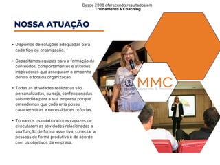 • Dispomos de soluções adequadas para
cada tipo de organização.​
• Capacitamos equipes para a formação de
conteúdos, comportamentos e atitudes
inspiradoras que asseguram o empenho
dentro e fora da organização.
• Todas as atividades realizadas são
personalizadas, ou seja, confeccionadas
sob medida para a sua empresa porque
entendemos que cada uma possui
características e necessidades próprias.
• Tornamos os colaboradores capazes de
executarem as atividades relacionadas a
sua função de forma assertiva, conectar a
pessoas de forma produtiva e de acordo
com os objetivos da empresa.
Desde 2008 oferecendo resultados em ​
Treinamento & Coaching
NOSSA ATUAÇÃO
 