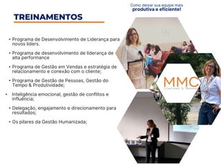 • Programa de Desenvolvimento de Liderança para
novos liders.
• Programa de desenvolvimento de liderança de
alta performance
• Programa de Gestão em Vendas e estratégia de
relacionamento e conexão com o cliente;​
• Programa de Gestão de Pessoas, Gestão do
Tempo & Produtividade;​
• Inteligência emocional, gestão de conflitos e
influência;
• Delegação, engajamento e direcionamento para
resultados;
• Os pilares da Gestão Humanizada;​
TREINAMENTOS
Como deixar sua equipe mais
produtiva e eficiente!
 