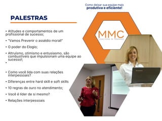 • Atitudes e comportamentos de um
profissional de sucesso;​
• “Vamos Prevenir o assédio moral!”
• O poder do Elogio;
• Altruísmo, otimismo e entusiasmo, são
combustíveis que impulsionam uma equipe ao
sucesso!;​
•
• Como você lida com suas relações
interpessoais?​
• Diferenças entre hard skill e soft skills​
• 10 regras de ouro no atendimento; ​
• Você é líder de si mesmo?
• Relações interpessoais
PALESTRAS
Como deixar sua equipe mais
produtiva e eficiente!
 