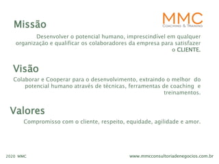 www.mmcconsultoriadenegocios.com.br2020 MMC
Missão
Desenvolver o potencial humano, imprescindível em qualquer
organização e qualificar os colaboradores da empresa para satisfazer
o CLIENTE.
Visão
Colaborar e Cooperar para o desenvolvimento, extraindo o melhor do
potencial humano através de técnicas, ferramentas de coaching e
treinamentos.
Valores
Compromisso com o cliente, respeito, equidade, agilidade e amor.
 