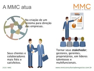 www.mmcconsultoriadenegocios.com.br2020 MMC
A MMC atua
Na criação de um
sistema para direção
das empresas.
Tornar seus stakehoder;
gestores, gerentes,
proprietários, em líderes
talentosos e
multifuncionais.
Seus clientes e
colaboradores
mais fiéis e
satisfeitos.
 