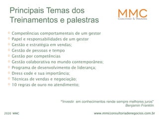www.mmcconsultoriadenegocios.com.br2020 MMC
Principais Temas dos
Treinamentos e palestras
o Competências comportamentais de um gestor
o Papel e responsabilidades de um gestor
o Gestão e estratégia em vendas;
o Gestão de pessoas e tempo
o Gestão por competências
o Gestão colaborativa no mundo contemporâneo;
o Programa de desenvolvimento de liderança;
o Dress code e sua importância;
o Técnicas de vendas e negociação;
o 10 regras de ouro no atendimento;
“Investir em conhecimentos rende sempre melhores juros"
Benjamin Franklin
 