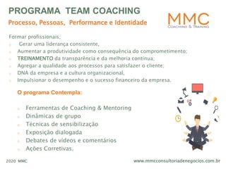www.mmcconsultoriadenegocios.com.br2020 MMC
PROGRAMA TEAM COACHING
O programa Contempla:
o Ferramentas de Coaching & Mentoring
o Dinâmicas de grupo
o Técnicas de sensibilização
o Exposição dialogada
o Debates de vídeos e comentários
o Ações Corretivas.
Formar profissionais;
o Gerar uma liderança consistente,
o Aumentar a produtividade como consequência do comprometimento;
o TREINAMENTO da transparência e da melhoria contínua;
o Agregar a qualidade aos processos para satisfazer o cliente;
o DNA da empresa e a cultura organizacional,
o Impulsionar o desempenho e o sucesso financeiro da empresa.
Processo, Pessoas, Performance e Identidade
 
