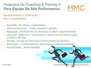 www.mmcconsultoriadenegocios.com.br2020 MMC
Programa De Coaching & Training II
Para Equipe De Alta Performance
Desenvolvimento e construção:
Macro competências:
o Equidade_ Os sócios e stakeholders
o Dimensionamento _ Visão, vontade e aptidão.
o Regulação _Alinhamento da estrutura e cultura organizacional.
o Interação _Melhorar e intensiﬁcar os processos de comunicação,
sinergia e fluidez.
o Direção _Gestão de liderança e minimização de conﬂitos.
o Realização _ Conhecimentos, entusiasmo e operacionalidade.
o Incorporação _ Potencialidade
 