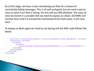 So at this stage, we have a class monitoring our flow for a stream of
consistently failing messages. This is all well and good, but we need a way to
raise an alert if our flow is failing. For this will use JMX attribute. The value of
ratio we stored in a variable that we need to expose as a Bean, SO MMC will
monitor bean and if it crossed the mentioned thresh hold value, it will raise
Alert.
To expose as Bean again we need to use Spring and the XML code follows like
below
 