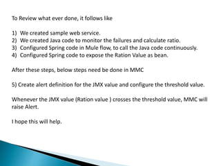 To Review what ever done, it follows like
1) We created sample web service.
2) We created Java code to monitor the failures and calculate ratio.
3) Configured Spring code in Mule flow, to call the Java code continuously.
4) Configured Spring code to expose the Ration Value as bean.
After these steps, below steps need be done in MMC
5) Create alert definition for the JMX value and configure the threshold value.
Whenever the JMX value (Ration value ) crosses the threshold value, MMC will
raise Alert.
I hope this will help.
 