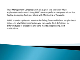 Mule Management Console ( MMC ) is a great tool to deploy Mule
applications and control. Using MMC you can perform many operations like
Deploy, Un deploy, Redeploy along with Monitoring of flows etc.
MMC provides options to monitor the failing flows and inform people about
failures. In MMC Alert mechanism you can create Alert definitions for
different types of exceptions and send mail to people using Alert
notifications.
 