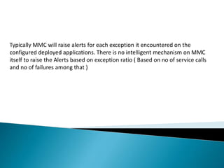 Typically MMC will raise alerts for each exception it encountered on the
configured deployed applications. There is no intelligent mechanism on MMC
itself to raise the Alerts based on exception ratio ( Based on no of service calls
and no of failures among that )
 
