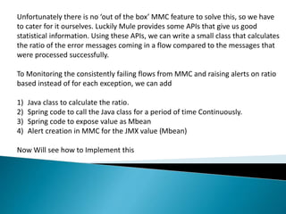 Unfortunately there is no ‘out of the box’ MMC feature to solve this, so we have
to cater for it ourselves. Luckily Mule provides some APIs that give us good
statistical information. Using these APIs, we can write a small class that calculates
the ratio of the error messages coming in a flow compared to the messages that
were processed successfully.
To Monitoring the consistently failing flows from MMC and raising alerts on ratio
based instead of for each exception, we can add
1) Java class to calculate the ratio.
2) Spring code to call the Java class for a period of time Continuously.
3) Spring code to expose value as Mbean
4) Alert creation in MMC for the JMX value (Mbean)
Now Will see how to Implement this
 