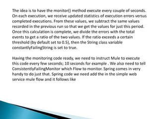 The idea is to have the monitor() method execute every couple of seconds.
On each execution, we receive updated statistics of execution errors versus
completed executions. From these values, we subtract the same values
recorded in the previous run so that we get the values for just this period.
Once this calculation is complete, we divide the errors with the total
events to get a ratio of the two values. If the ratio exceeds a certain
threshold (by default set to 0.5), then the String class variable
constantlyFailingString is set to true.
Having the monitoring code ready, we need to instruct Mule to execute
this code every few seconds; 10 seconds for example . We also need to tell
ConsistentlyFailingMonitor which Flow to monitor. Spring comes in very
handy to do just that. Spring code we need add the in the simple web
service mule flow and it follows like
 