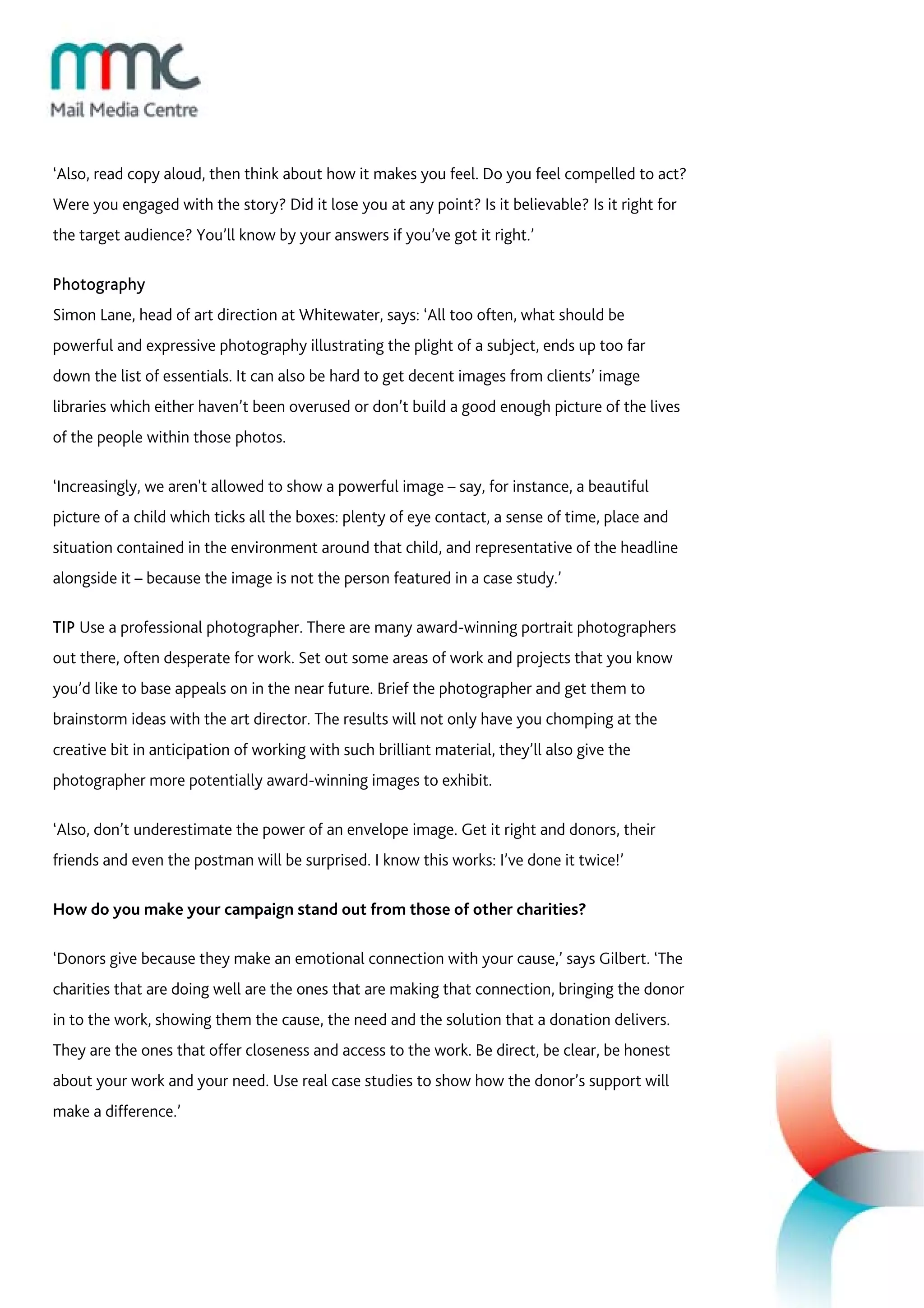 ‘Also, read copy aloud, then think about how it makes you feel. Do you feel compelled to act?
Were you engaged with the story? Did it lose you at any point? Is it believable? Is it right for
the target audience? You’ll know by your answers if you’ve got it right.’

Photography
Simon Lane, head of art direction at Whitewater, says: ‘All too often, what should be
powerful and expressive photography illustrating the plight of a subject, ends up too far
down the list of essentials. It can also be hard to get decent images from clients’ image
libraries which either haven’t been overused or don’t build a good enough picture of the lives
of the people within those photos.

‘Increasingly, we aren't allowed to show a powerful image – say, for instance, a beautiful
picture of a child which ticks all the boxes: plenty of eye contact, a sense of time, place and
situation contained in the environment around that child, and representative of the headline
alongside it – because the image is not the person featured in a case study.’

TIP Use a professional photographer. There are many award-winning portrait photographers
out there, often desperate for work. Set out some areas of work and projects that you know
you’d like to base appeals on in the near future. Brief the photographer and get them to
brainstorm ideas with the art director. The results will not only have you chomping at the
creative bit in anticipation of working with such brilliant material, they’ll also give the
photographer more potentially award-winning images to exhibit.

‘Also, don’t underestimate the power of an envelope image. Get it right and donors, their
friends and even the postman will be surprised. I know this works: I’ve done it twice!’

How do you make your campaign stand out from those of other charities?

‘Donors give because they make an emotional connection with your cause,’ says Gilbert. ‘The
charities that are doing well are the ones that are making that connection, bringing the donor
in to the work, showing them the cause, the need and the solution that a donation delivers.
They are the ones that offer closeness and access to the work. Be direct, be clear, be honest
about your work and your need. Use real case studies to show how the donor’s support will
make a difference.’
 