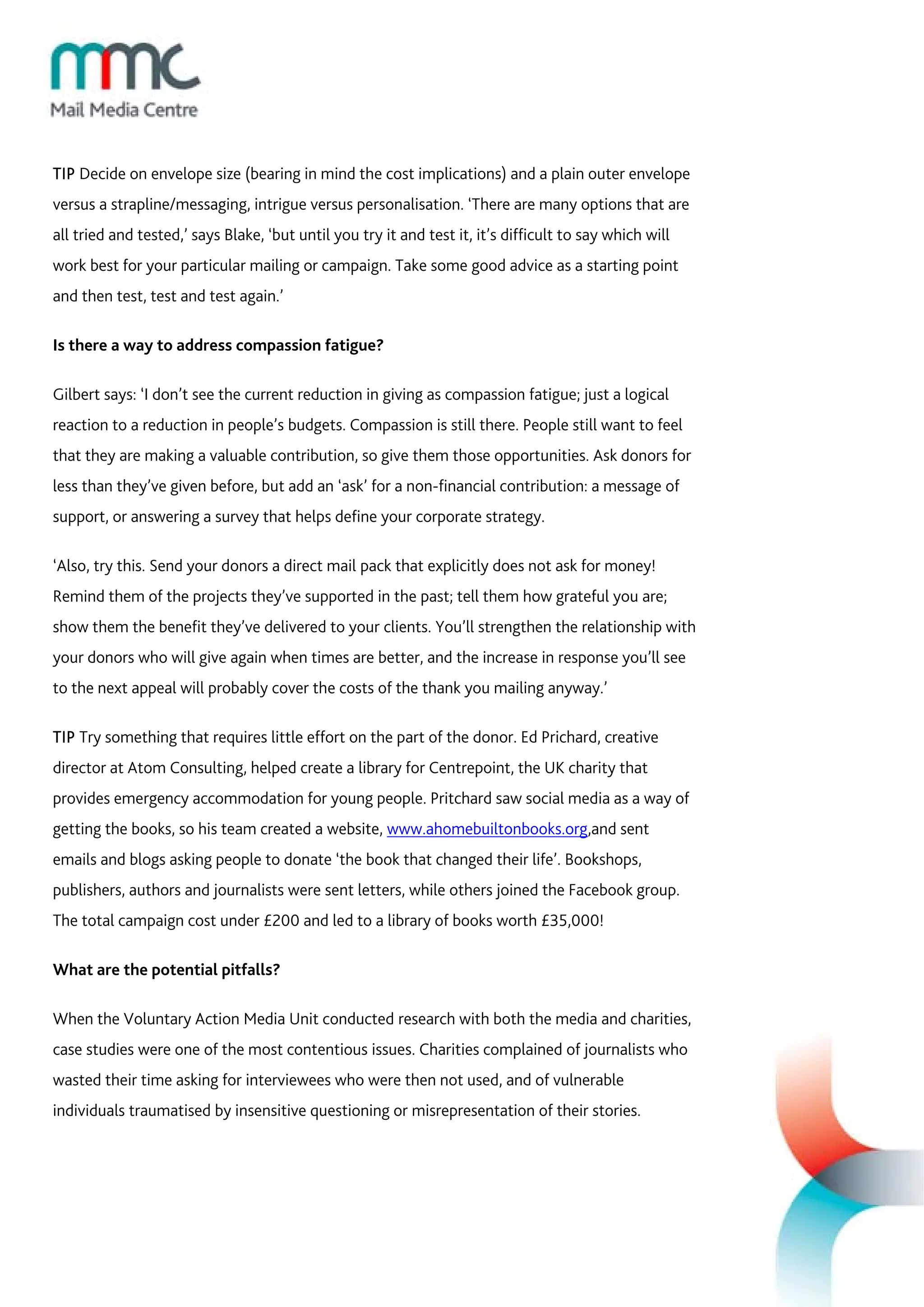 TIP Decide on envelope size (bearing in mind the cost implications) and a plain outer envelope
versus a strapline/messaging, intrigue versus personalisation. ‘There are many options that are
all tried and tested,’ says Blake, ‘but until you try it and test it, it’s difficult to say which will
work best for your particular mailing or campaign. Take some good advice as a starting point
and then test, test and test again.’

Is there a way to address compassion fatigue?

Gilbert says: ‘I don’t see the current reduction in giving as compassion fatigue; just a logical
reaction to a reduction in people’s budgets. Compassion is still there. People still want to feel
that they are making a valuable contribution, so give them those opportunities. Ask donors for
less than they’ve given before, but add an ‘ask’ for a non-financial contribution: a message of
support, or answering a survey that helps define your corporate strategy.

‘Also, try this. Send your donors a direct mail pack that explicitly does not ask for money!
Remind them of the projects they’ve supported in the past; tell them how grateful you are;
show them the benefit they’ve delivered to your clients. You’ll strengthen the relationship with
your donors who will give again when times are better, and the increase in response you’ll see
to the next appeal will probably cover the costs of the thank you mailing anyway.’

TIP Try something that requires little effort on the part of the donor. Ed Prichard, creative
director at Atom Consulting, helped create a library for Centrepoint, the UK charity that
provides emergency accommodation for young people. Pritchard saw social media as a way of
getting the books, so his team created a website, www.ahomebuiltonbooks.org,and sent
emails and blogs asking people to donate ‘the book that changed their life’. Bookshops,
publishers, authors and journalists were sent letters, while others joined the Facebook group.
The total campaign cost under £200 and led to a library of books worth £35,000!

What are the potential pitfalls?

When the Voluntary Action Media Unit conducted research with both the media and charities,
case studies were one of the most contentious issues. Charities complained of journalists who
wasted their time asking for interviewees who were then not used, and of vulnerable
individuals traumatised by insensitive questioning or misrepresentation of their stories.
 