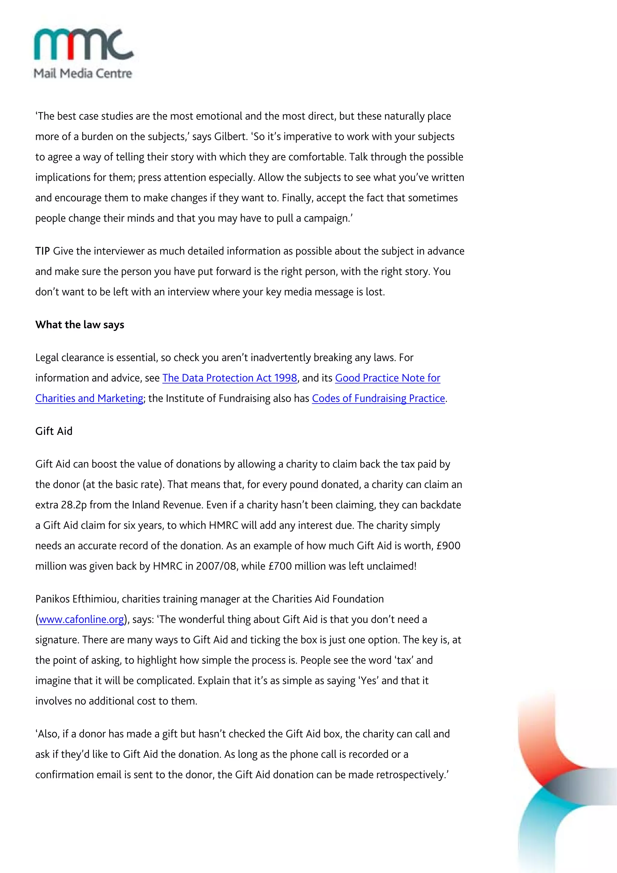 ‘The best case studies are the most emotional and the most direct, but these naturally place
more of a burden on the subjects,’ says Gilbert. ‘So it’s imperative to work with your subjects
to agree a way of telling their story with which they are comfortable. Talk through the possible
implications for them; press attention especially. Allow the subjects to see what you’ve written
and encourage them to make changes if they want to. Finally, accept the fact that sometimes
people change their minds and that you may have to pull a campaign.’

TIP Give the interviewer as much detailed information as possible about the subject in advance
and make sure the person you have put forward is the right person, with the right story. You
don’t want to be left with an interview where your key media message is lost.

What the law says

Legal clearance is essential, so check you aren’t inadvertently breaking any laws. For
information and advice, see The Data Protection Act 1998, and its Good Practice Note for
Charities and Marketing; the Institute of Fundraising also has Codes of Fundraising Practice.

Gift Aid

Gift Aid can boost the value of donations by allowing a charity to claim back the tax paid by
the donor (at the basic rate). That means that, for every pound donated, a charity can claim an
extra 28.2p from the Inland Revenue. Even if a charity hasn’t been claiming, they can backdate
a Gift Aid claim for six years, to which HMRC will add any interest due. The charity simply
needs an accurate record of the donation. As an example of how much Gift Aid is worth, £900
million was given back by HMRC in 2007/08, while £700 million was left unclaimed!

Panikos Efthimiou, charities training manager at the Charities Aid Foundation
(www.cafonline.org), says: ‘The wonderful thing about Gift Aid is that you don’t need a
signature. There are many ways to Gift Aid and ticking the box is just one option. The key is, at
the point of asking, to highlight how simple the process is. People see the word ‘tax’ and
imagine that it will be complicated. Explain that it’s as simple as saying ‘Yes’ and that it
involves no additional cost to them.

‘Also, if a donor has made a gift but hasn’t checked the Gift Aid box, the charity can call and
ask if they’d like to Gift Aid the donation. As long as the phone call is recorded or a
confirmation email is sent to the donor, the Gift Aid donation can be made retrospectively.’
 
