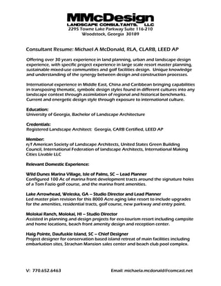 MMcDesignLANDSCAPE CONSULTANTS, LLC
2295 Towne Lake Parkway Suite 116-210
Woodstock, Georgia 30189
V: 770.652.6463 Email: michaela.mcdonald@comcast.net
Consultant Resume: Michael A McDonald, RLA, CLARB, LEED AP
Offering over 30 years experience in land planning, urban and landscape design
experience, with specific project experience in large scale resort master planning,
sustainable mixed-use communities and golf facilities design. Unique knowledge
and understanding of the synergy between design and construction processes.
International experience in Middle East, China and Caribbean bringing capabilities
in transposing thematic, symbolic design styles found in different cultures into any
landscape context through assimilation of regional and historical benchmarks.
Current and energetic design style through exposure to international culture.
Education:
University of Georgia, Bachelor of Landscape Architecture
Credentials:
Registered Landscape Architect: Georgia, CARB Certified, LEED AP
Member:
n/f American Society of Landscape Architects, United States Green Building
Council, International Federation of landscape Architects, International Making
Cities Livable LLC
Relevant Domestic Experience:
Wild Dunes Marina Village, Isle of Palms, SC – Lead Planner
Configured 100 Ac of marina front development tracts around the signature holes
of a Tom Fazio golf course, and the marina front amenities.
Lake Arrowhead, Weleska, GA – Studio Director and Lead Planner
Led master plan revision for this 8000 Acre aging lake resort to include upgrades
for the amenities, residential tracts, golf course, new parkway and entry point.
Molokai Ranch, Molokai, HI – Studio Director
Assisted in planning and design projects for eco-tourism resort including campsite
and home locations, beach front amenity design and reception center.
Haig Pointe, Daufuskie Island, SC – Chief Designer
Project designer for conservation based island retreat of main facilities including
embarkation sites, Strachan Mansion sales center and beach club pool complex.
 