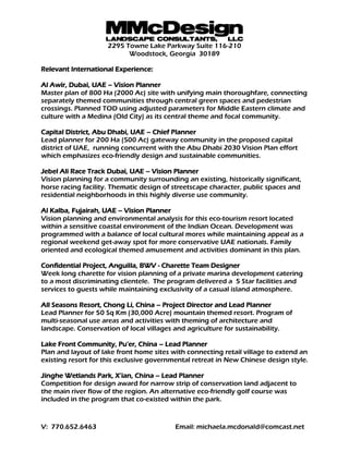 MMcDesignLANDSCAPE CONSULTANTS, LLC
2295 Towne Lake Parkway Suite 116-210
Woodstock, Georgia 30189
V: 770.652.6463 Email: michaela.mcdonald@comcast.net
Relevant International Experience:
Al Awir, Dubai, UAE – Vision Planner
Master plan of 800 Ha (2000 Ac) site with unifying main thoroughfare, connecting
separately themed communities through central green spaces and pedestrian
crossings. Planned TOD using adjusted parameters for Middle Eastern climate and
culture with a Medina (Old City) as its central theme and focal community.
Capital District, Abu Dhabi, UAE – Chief Planner
Lead planner for 200 Ha (500 Ac) gateway community in the proposed capital
district of UAE, running concurrent with the Abu Dhabi 2030 Vision Plan effort
which emphasizes eco-friendly design and sustainable communities.
Jebel Ali Race Track Dubai, UAE – Vision Planner
Vision planning for a community surrounding an existing, historically significant,
horse racing facility. Thematic design of streetscape character, public spaces and
residential neighborhoods in this highly diverse use community.
Al Kalba, Fujairah, UAE – Vision Planner
Vision planning and environmental analysis for this eco-tourism resort located
within a sensitive coastal environment of the Indian Ocean. Development was
programmed with a balance of local cultural mores while maintaining appeal as a
regional weekend get-away spot for more conservative UAE nationals. Family
oriented and ecological themed amusement and activities dominant in this plan.
Confidential Project, Anguilla, BWV - Charette Team Designer
Week long charette for vision planning of a private marina development catering
to a most discriminating clientele. The program delivered a 5 Star facilities and
services to guests while maintaining exclusivity of a casual island atmosphere.
All Seasons Resort, Chong Li, China – Project Director and Lead Planner
Lead Planner for 50 Sq Km (30,000 Acre) mountain themed resort. Program of
multi-seasonal use areas and activities with theming of architecture and
landscape. Conservation of local villages and agriculture for sustainability.
Lake Front Community, Pu’er, China – Lead Planner
Plan and layout of lake front home sites with connecting retail village to extend an
existing resort for this exclusive governmental retreat in New Chinese design style.
Jinghe Wetlands Park, X’ian, China – Lead Planner
Competition for design award for narrow strip of conservation land adjacent to
the main river flow of the region. An alternative eco-friendly golf course was
included in the program that co-existed within the park.
 
