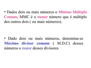• Dados dois ou mais números o Mínimo Múltiplo
Comum, MMC é o menor número que é múltiplo
dos outros dois ( ou mais números).
• Dado dois ou mais números, denomina-se
Máximo divisor comum ( M.D.C) desses
números o maior desses divisores
 